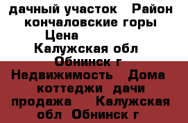 дачный участок › Район ­ кончаловские горы › Цена ­ 850 000 - Калужская обл., Обнинск г. Недвижимость » Дома, коттеджи, дачи продажа   . Калужская обл.,Обнинск г.